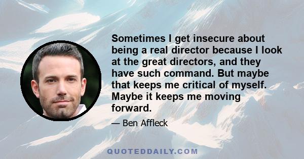 Sometimes I get insecure about being a real director because I look at the great directors, and they have such command. But maybe that keeps me critical of myself. Maybe it keeps me moving forward.