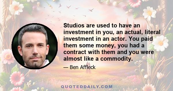 Studios are used to have an investment in you, an actual, literal investment in an actor. You paid them some money, you had a contract with them and you were almost like a commodity.