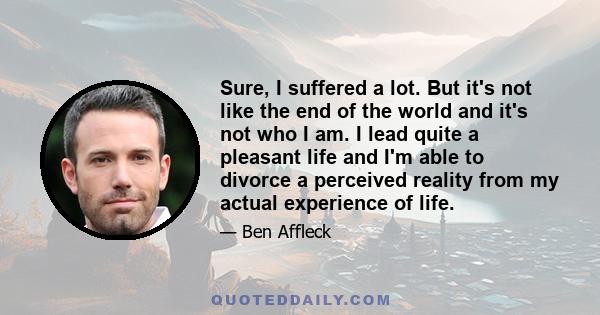 Sure, I suffered a lot. But it's not like the end of the world and it's not who I am. I lead quite a pleasant life and I'm able to divorce a perceived reality from my actual experience of life.