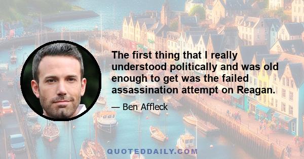 The first thing that I really understood politically and was old enough to get was the failed assassination attempt on Reagan.