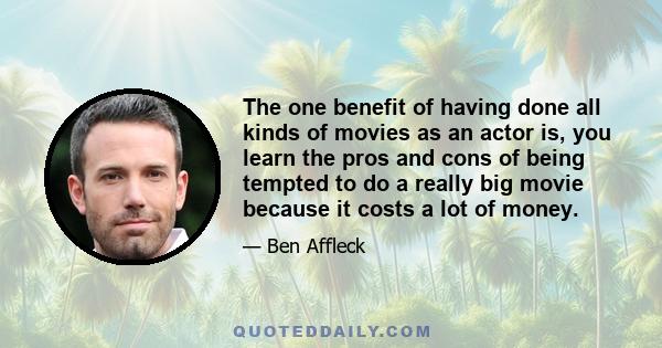 The one benefit of having done all kinds of movies as an actor is, you learn the pros and cons of being tempted to do a really big movie because it costs a lot of money.