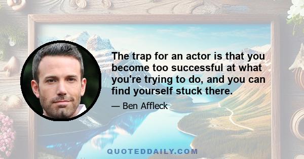 The trap for an actor is that you become too successful at what you're trying to do, and you can find yourself stuck there.