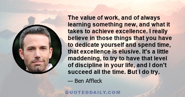 The value of work, and of always learning something new, and what it takes to achieve excellence. I really believe in those things that you have to dedicate yourself and spend time, that excellence is elusive. It's a