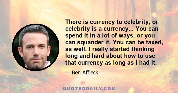 There is currency to celebrity, or celebrity is a currency... You can spend it in a lot of ways, or you can squander it. You can be taxed, as well. I really started thinking long and hard about how to use that currency