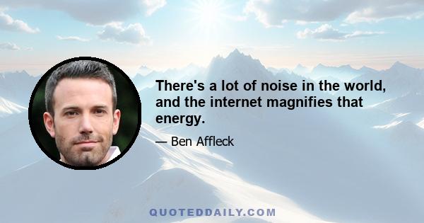 There's a lot of noise in the world, and the internet magnifies that energy.