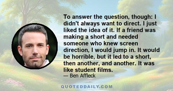 To answer the question, though: I didn't always want to direct. I just liked the idea of it. If a friend was making a short and needed someone who knew screen direction, I would jump in. It would be horrible, but it led 