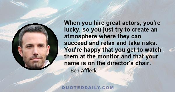 When you hire great actors, you're lucky, so you just try to create an atmosphere where they can succeed and relax and take risks. You're happy that you get to watch them at the monitor and that your name is on the