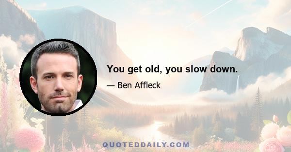 You get old, you slow down.