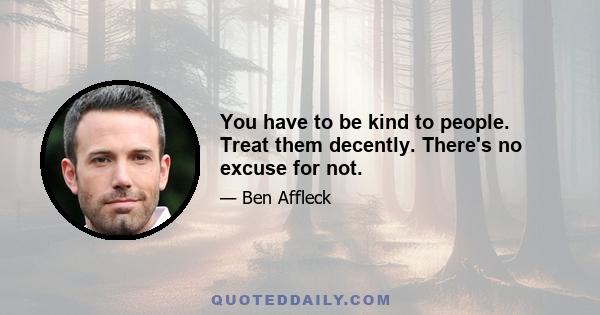 You have to be kind to people. Treat them decently. There's no excuse for not.