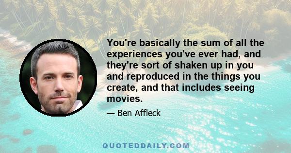 You're basically the sum of all the experiences you've ever had, and they're sort of shaken up in you and reproduced in the things you create, and that includes seeing movies.