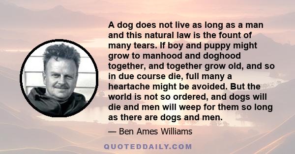 A dog does not live as long as a man and this natural law is the fount of many tears. If boy and puppy might grow to manhood and doghood together, and together grow old, and so in due course die, full many a heartache