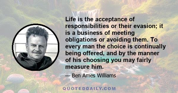 Life is the acceptance of responsibilities or their evasion; it is a business of meeting obligations or avoiding them. To every man the choice is continually being offered, and by the manner of his choosing you may