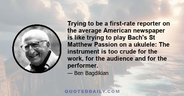 Trying to be a first-rate reporter on the average American newspaper is like trying to play Bach's St Matthew Passion on a ukulele: The instrument is too crude for the work, for the audience and for the performer.