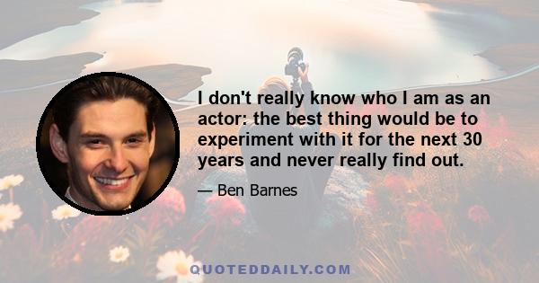 I don't really know who I am as an actor: the best thing would be to experiment with it for the next 30 years and never really find out.