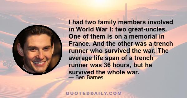 I had two family members involved in World War I: two great-uncles. One of them is on a memorial in France. And the other was a trench runner who survived the war. The average life span of a trench runner was 36 hours,