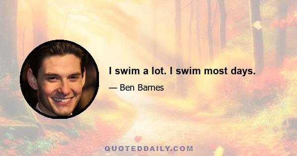 I swim a lot. I swim most days.