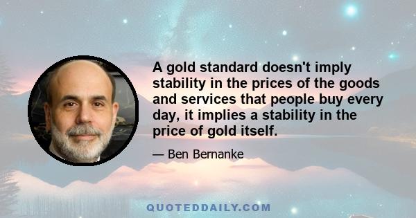 A gold standard doesn't imply stability in the prices of the goods and services that people buy every day, it implies a stability in the price of gold itself.