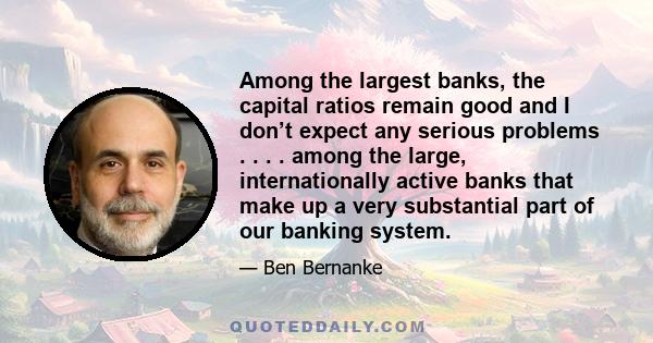 Among the largest banks, the capital ratios remain good and I don’t expect any serious problems . . . . among the large, internationally active banks that make up a very substantial part of our banking system.