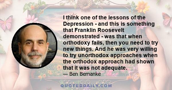 I think one of the lessons of the Depression - and this is something that Franklin Roosevelt demonstrated - was that when orthodoxy fails, then you need to try new things. And he was very willing to try unorthodox