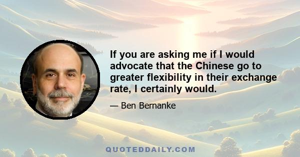 If you are asking me if I would advocate that the Chinese go to greater flexibility in their exchange rate, I certainly would.