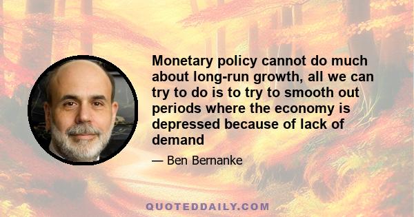 Monetary policy cannot do much about long-run growth, all we can try to do is to try to smooth out periods where the economy is depressed because of lack of demand