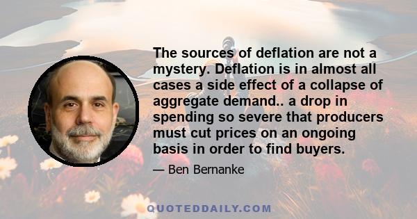 The sources of deflation are not a mystery. Deflation is in almost all cases a side effect of a collapse of aggregate demand.. a drop in spending so severe that producers must cut prices on an ongoing basis in order to