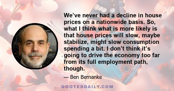 We’ve never had a decline in house prices on a nationwide basis. So, what I think what is more likely is that house prices will slow, maybe stabilize, might slow consumption spending a bit. I don’t think it’s going to