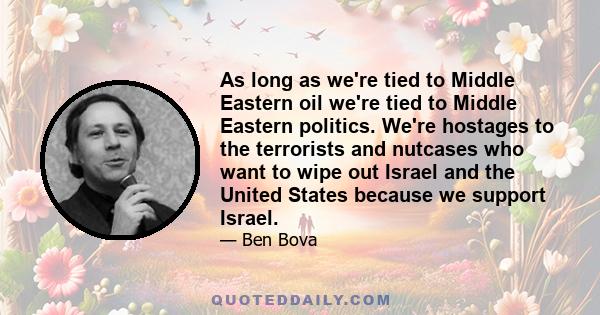 As long as we're tied to Middle Eastern oil we're tied to Middle Eastern politics. We're hostages to the terrorists and nutcases who want to wipe out Israel and the United States because we support Israel.