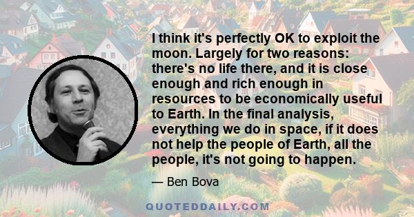 I think it's perfectly OK to exploit the moon. Largely for two reasons: there's no life there, and it is close enough and rich enough in resources to be economically useful to Earth. In the final analysis, everything we 