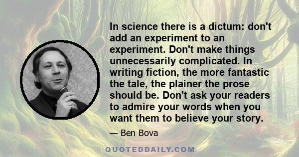 In science there is a dictum: don't add an experiment to an experiment. Don't make things unnecessarily complicated. In writing fiction, the more fantastic the tale, the plainer the prose should be. Don't ask your