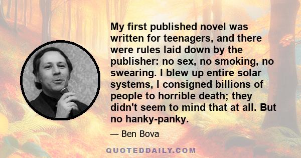 My first published novel was written for teenagers, and there were rules laid down by the publisher: no sex, no smoking, no swearing. I blew up entire solar systems, I consigned billions of people to horrible death;