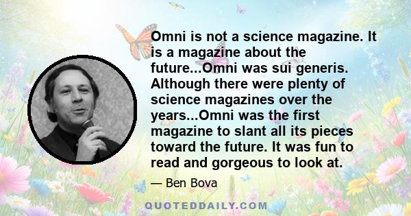 Omni is not a science magazine. It is a magazine about the future...Omni was sui generis. Although there were plenty of science magazines over the years...Omni was the first magazine to slant all its pieces toward the