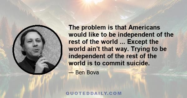 The problem is that Americans would like to be independent of the rest of the world ... Except the world ain't that way. Trying to be independent of the rest of the world is to commit suicide.