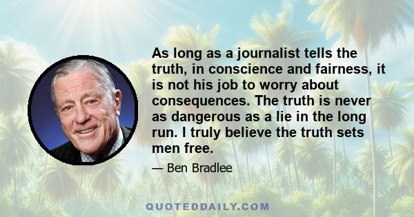 As long as a journalist tells the truth, in conscience and fairness, it is not his job to worry about consequences. The truth is never as dangerous as a lie in the long run. I truly believe the truth sets men free.