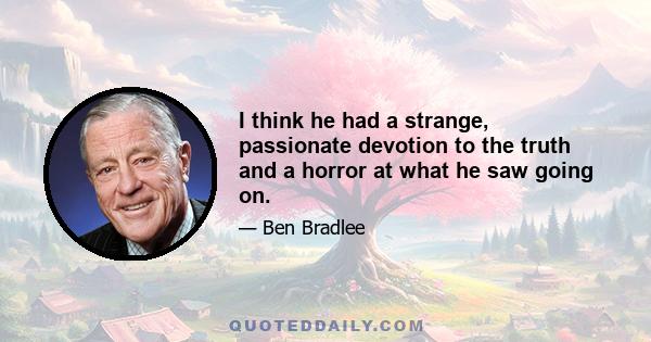 I think he had a strange, passionate devotion to the truth and a horror at what he saw going on.