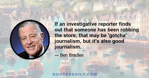 If an investigative reporter finds out that someone has been robbing the store, that may be 'gotcha' journalism, but it's also good journalism.