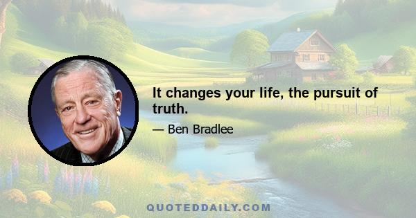 It changes your life, the pursuit of truth.