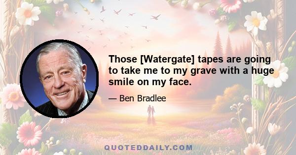 Those [Watergate] tapes are going to take me to my grave with a huge smile on my face.