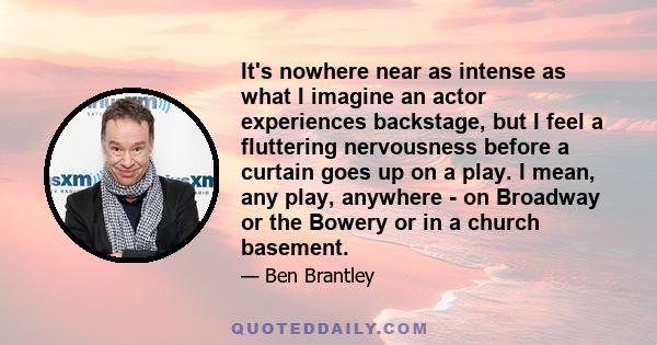 It's nowhere near as intense as what I imagine an actor experiences backstage, but I feel a fluttering nervousness before a curtain goes up on a play. I mean, any play, anywhere - on Broadway or the Bowery or in a