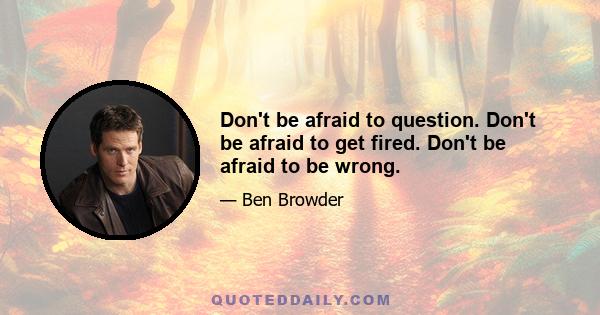 Don't be afraid to question. Don't be afraid to get fired. Don't be afraid to be wrong.