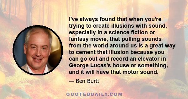 I've always found that when you're trying to create illusions with sound, especially in a science fiction or fantasy movie, that pulling sounds from the world around us is a great way to cement that illusion because you 