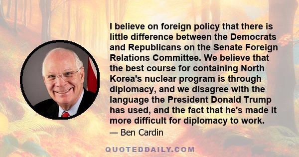 I believe on foreign policy that there is little difference between the Democrats and Republicans on the Senate Foreign Relations Committee. We believe that the best course for containing North Korea's nuclear program