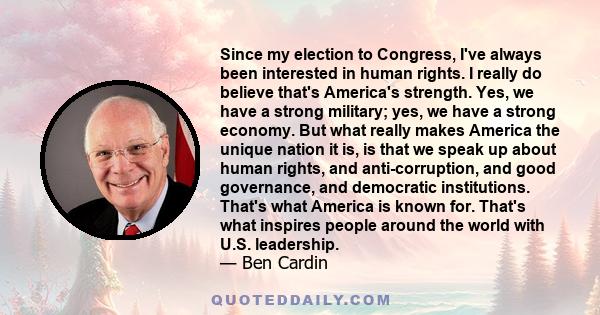 Since my election to Congress, I've always been interested in human rights. I really do believe that's America's strength. Yes, we have a strong military; yes, we have a strong economy. But what really makes America the 