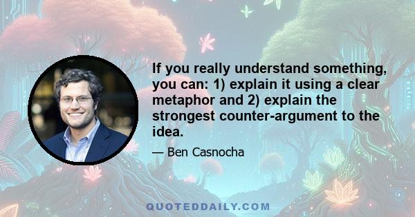 If you really understand something, you can: 1) explain it using a clear metaphor and 2) explain the strongest counter-argument to the idea.