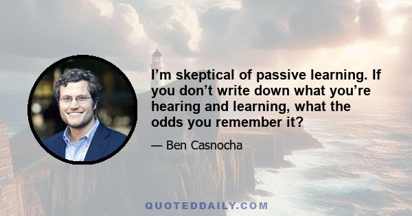 I’m skeptical of passive learning. If you don’t write down what you’re hearing and learning, what the odds you remember it?