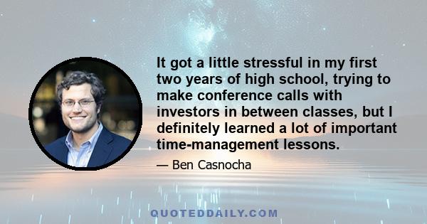 It got a little stressful in my first two years of high school, trying to make conference calls with investors in between classes, but I definitely learned a lot of important time-management lessons.