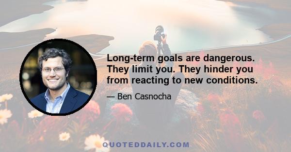 Long-term goals are dangerous. They limit you. They hinder you from reacting to new conditions.