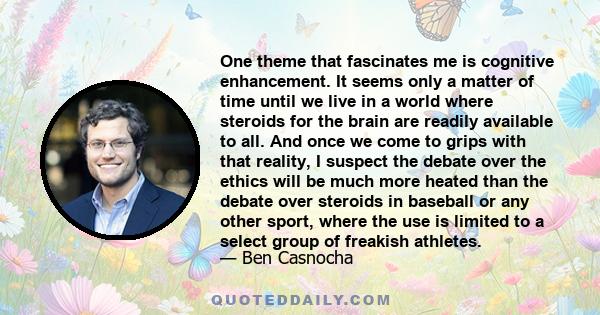 One theme that fascinates me is cognitive enhancement. It seems only a matter of time until we live in a world where steroids for the brain are readily available to all. And once we come to grips with that reality, I