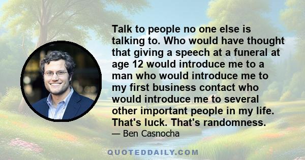 Talk to people no one else is talking to. Who would have thought that giving a speech at a funeral at age 12 would introduce me to a man who would introduce me to my first business contact who would introduce me to