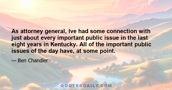 As attorney general, Ive had some connection with just about every important public issue in the last eight years in Kentucky. All of the important public issues of the day have, at some point.